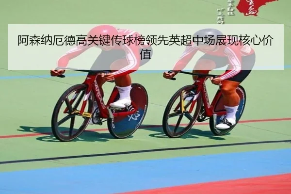 阿森纳厄德高关键传球榜领先英超中场展现核心价值