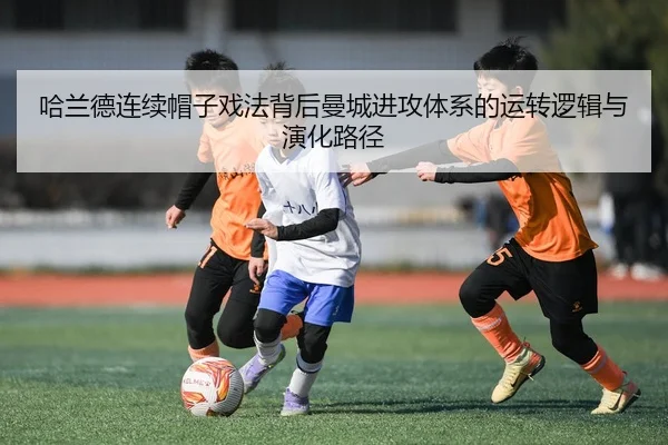 哈兰德连续帽子戏法背后曼城进攻体系的运转逻辑与演化路径