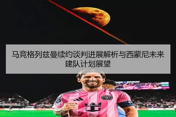 马竞格列兹曼续约谈判进展解析与西蒙尼未来建队计划展望