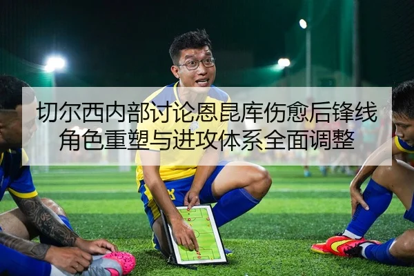 切尔西内部讨论恩昆库伤愈后锋线角色重塑与进攻体系全面调整